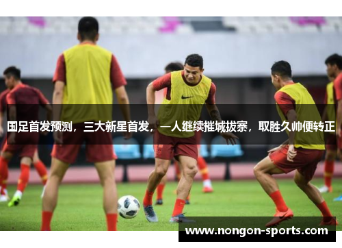国足首发预测，三大新星首发，一人继续摧城拔寨，取胜久帅便转正